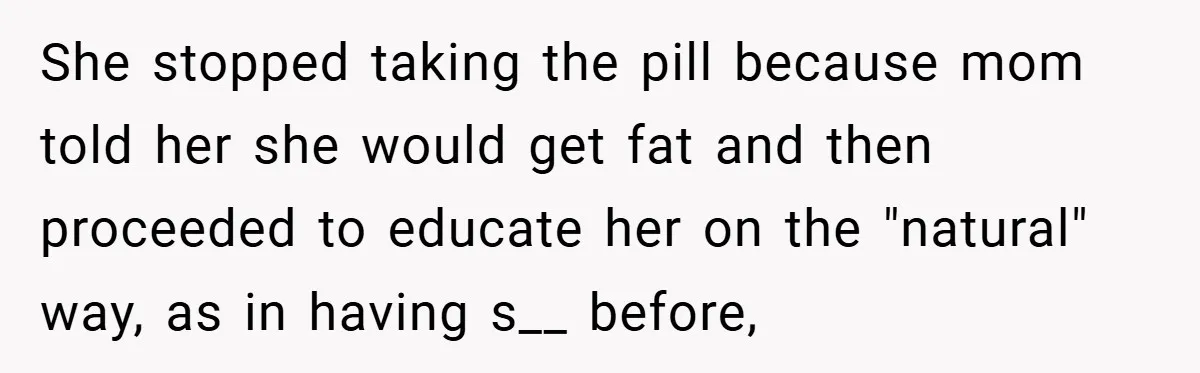 She stopped taking the pill because mom told her she would get fat and then proceeded to educate her on the "natural" way, as in having s__ before,