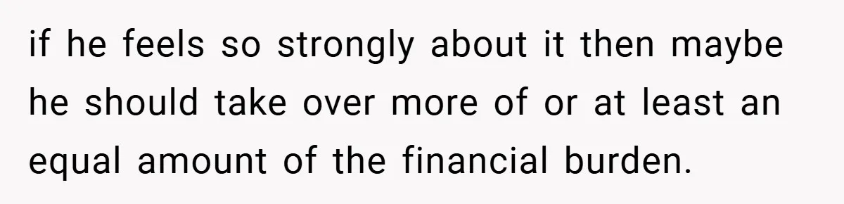 if he feels so strongly about it then maybe he should take over more of or at least an equal amount of the financial burden.