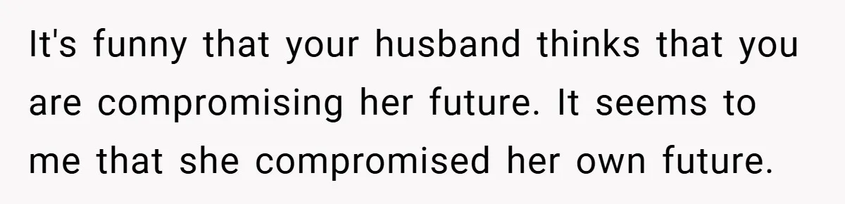 It's funny that your husband thinks that you are compromising her future. It seems to me that she compromised her own future.