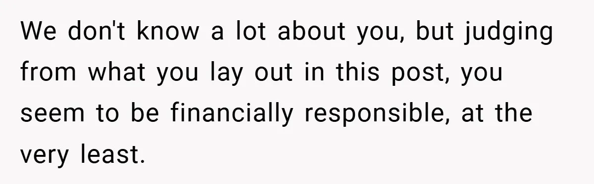 We don't know a lot about you, but judging from what you lay out in this post, you seem to be financially responsible, at the very least.