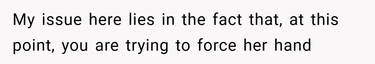 My issue here lies in the fact that, at this point, you are trying to force her hand