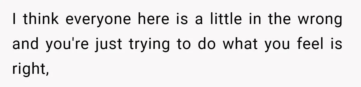 I think everyone here is a little in the wrong and you're just trying to do what you feel is right,