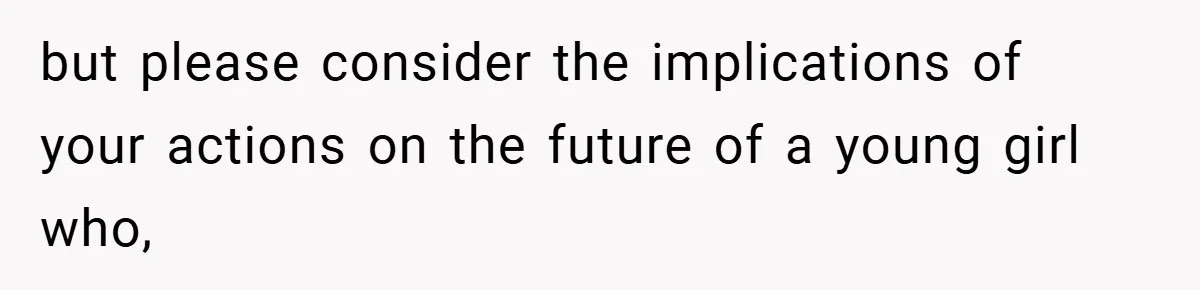 but please consider the implications of your actions on the future of a young girl who,