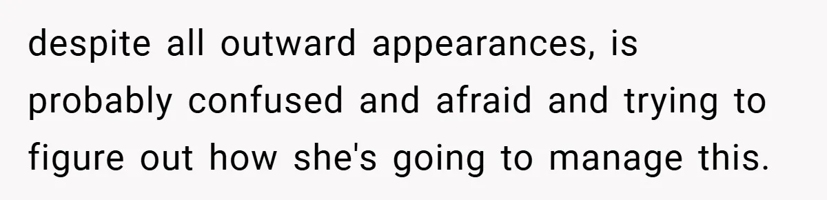 despite all outward appearances, is probably confused and afraid and trying to figure out how she's going to manage this.