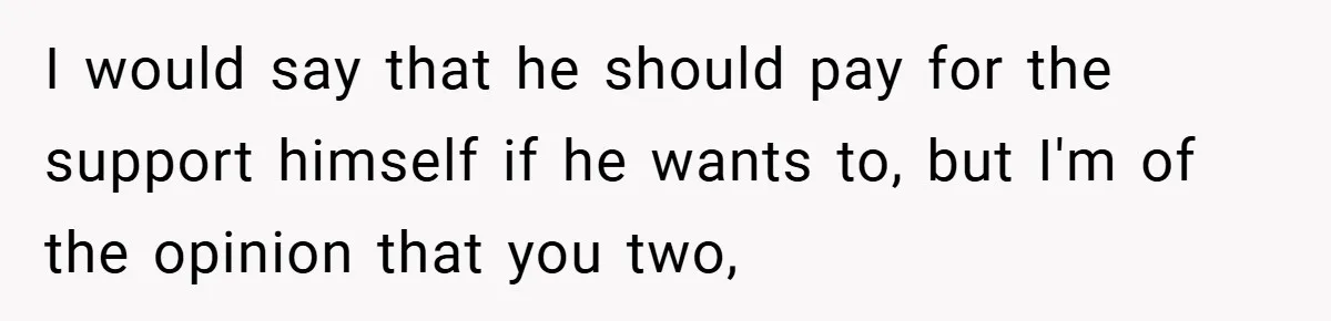 I would say that he should pay for the support himself if he wants to, but I'm of the opinion that you two,