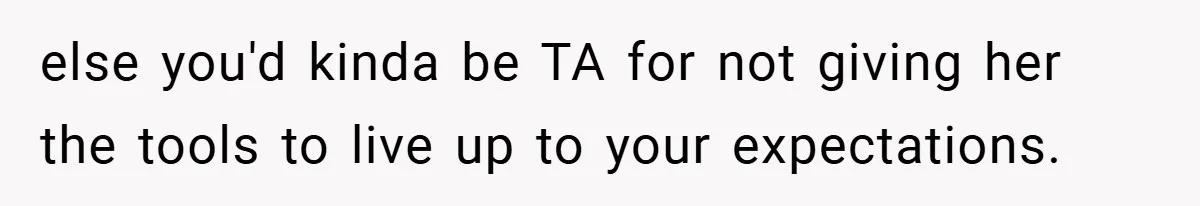 else you'd kinda be TA for not giving her the tools to live up to your expectations.