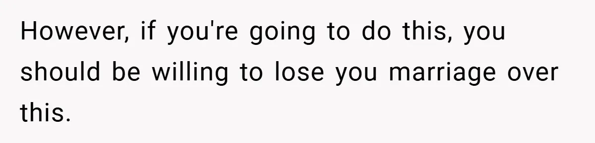However, if you're going to do this, you should be willing to lose you marriage over this.