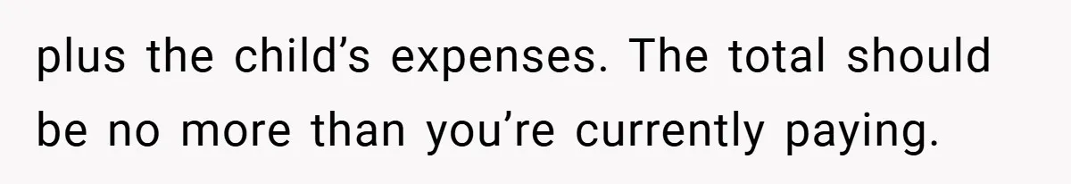 plus the child’s expenses. The total should be no more than you’re currently paying.
