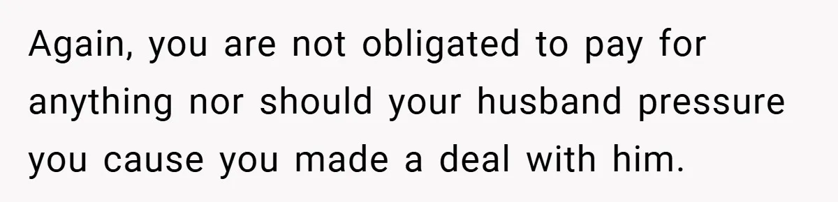 Again, you are not obligated to pay for anything nor should your husband pressure you cause you made a deal with him.