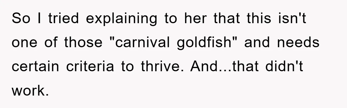 So I tried explaining to her that this isn't one of those "carnival goldfish" and needs certain criteria to thrive. And...that didn't work.