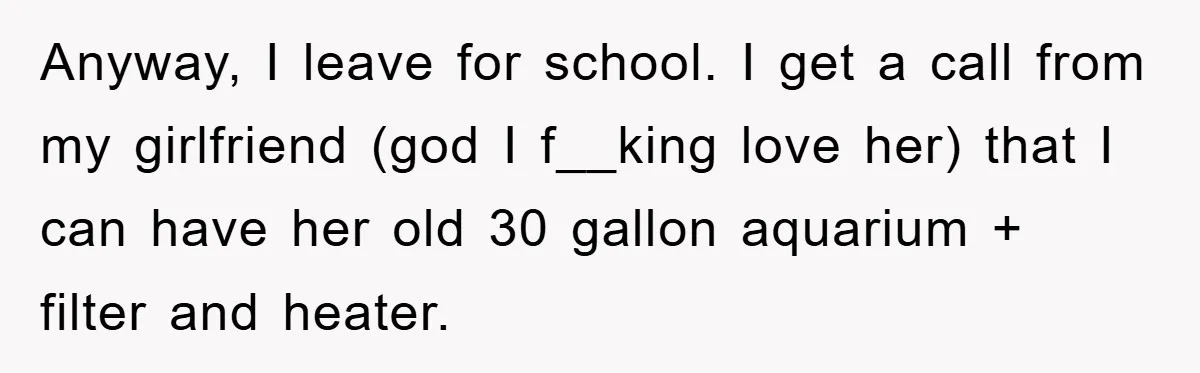 Anyway, I leave for school. I get a call from my girlfriend (god I f__king love her) that I can have her old 30 gallon aquarium + filter and heater.