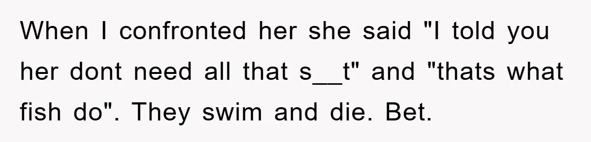 When I confronted her she said "I told you her dont need all that s__t" and "thats what fish do". They swim and die. Bet.