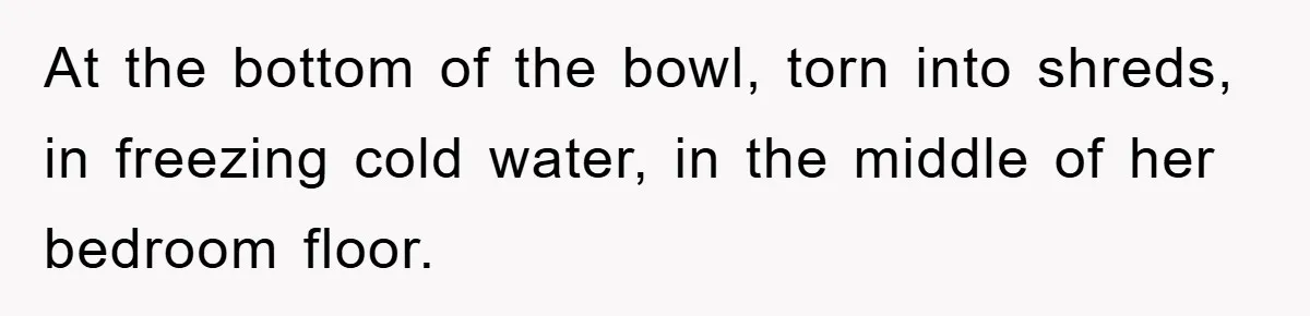 At the bottom of the bowl, torn into shreds, in freezing cold water, in the middle of her bedroom floor.