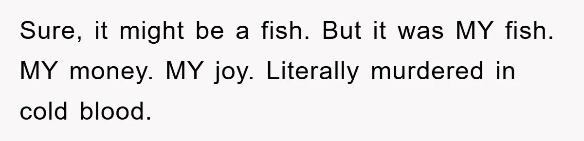 Sure, it might be a fish. But it was MY fish. MY money. MY joy. Literally murdered in cold blood.