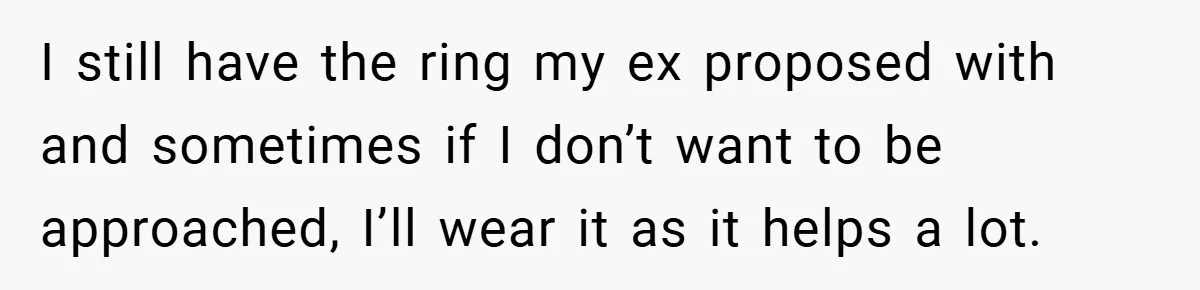 I still have the ring my ex proposed with and sometimes if I don’t want to be approached, I’ll wear it as it helps a lot.