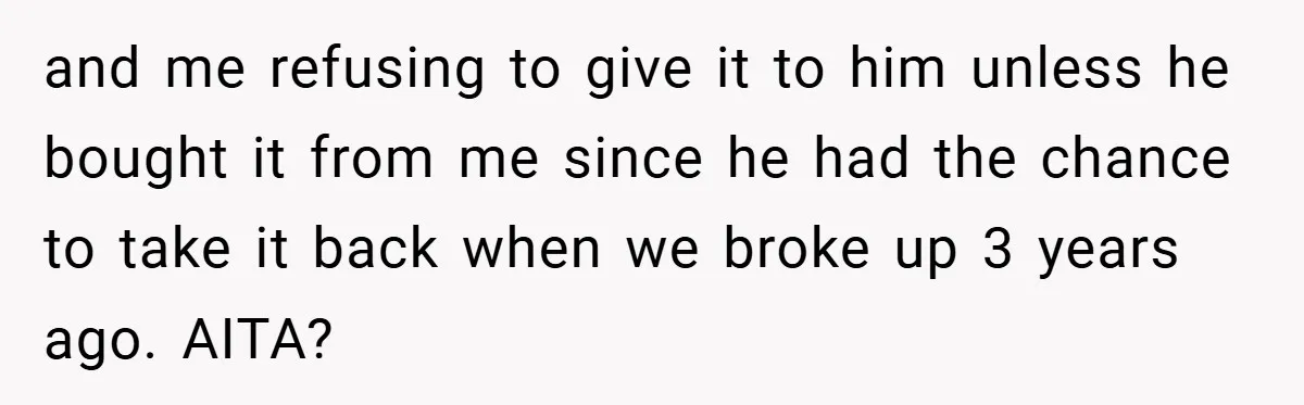 and me refusing to give it to him unless he bought it from me since he had the chance to take it back when we broke up 3 years ago....
