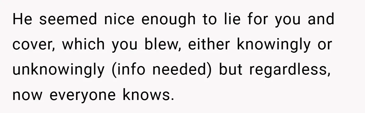 He seemed nice enough to lie for you and cover, which you blew, either knowingly or unknowingly (info needed) but regardless, now everyone knows.