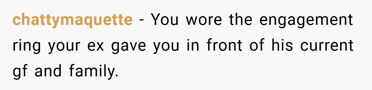 chattymaquette − You wore the engagement ring your ex gave you in front of his current gf and family.