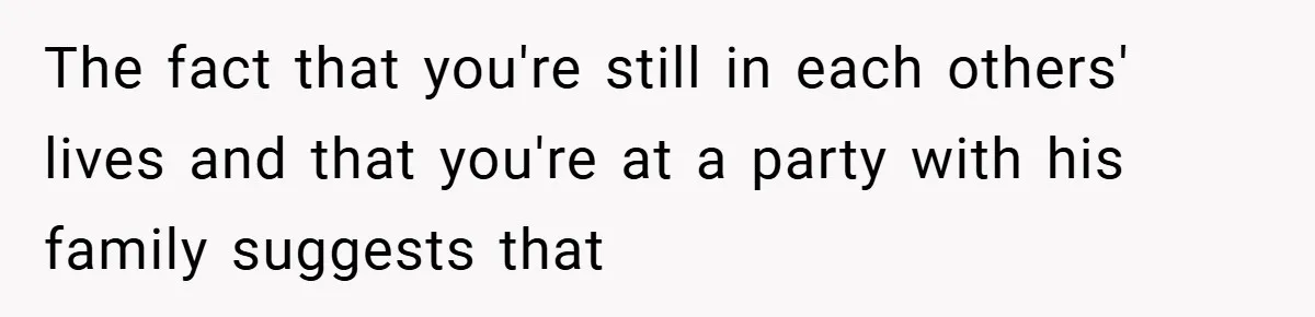 The fact that you're still in each others' lives and that you're at a party with his family suggests that