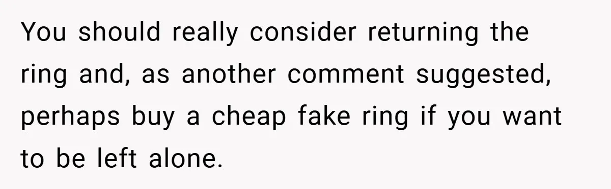 You should really consider returning the ring and, as another comment suggested, perhaps buy a cheap fake ring if you want to be left alone.