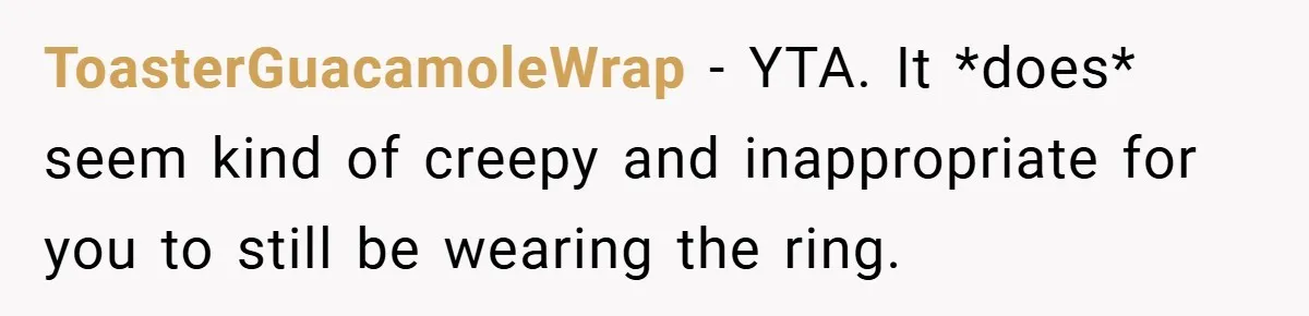ToasterGuacamoleWrap − YTA. It *does* seem kind of creepy and inappropriate for you to still be wearing the ring.