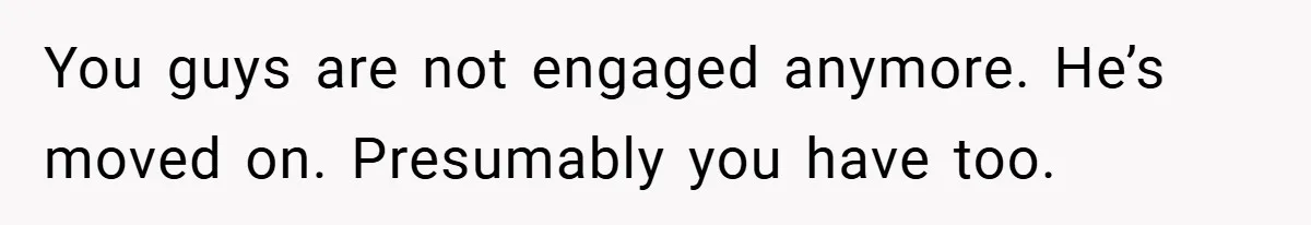 You guys are not engaged anymore. He’s moved on. Presumably you have too.