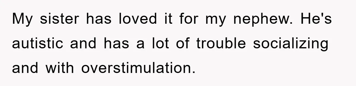 My sister has loved it for my nephew. He's autistic and has a lot of trouble socializing and with overstimulation.