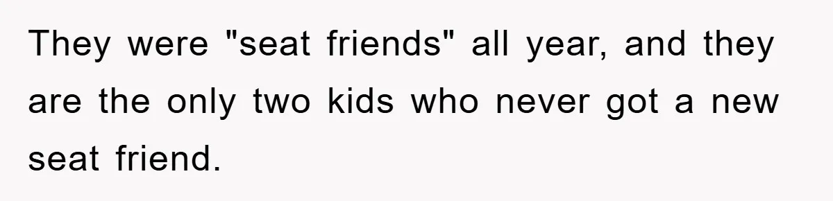 They were "seat friends" all year, and they are the only two kids who never got a new seat friend.