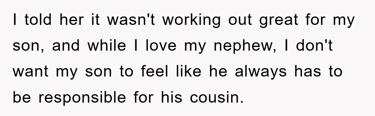 I told her it wasn't working out great for my son, and while I love my nephew, I don't want my son to feel like he always has to be...