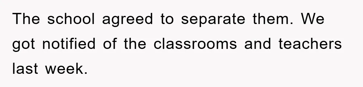 The school agreed to separate them. We got notified of the classrooms and teachers last week.