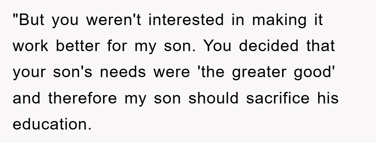 "But you weren't interested in making it work better for my son. You decided that your son's needs were 'the greater good' and therefore my son should sacrifice his education.