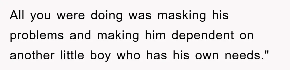 All you were doing was masking his problems and making him dependent on another little boy who has his own needs."