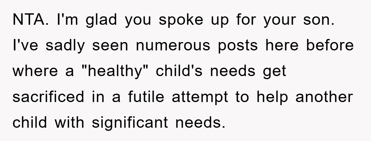 NTA. I'm glad you spoke up for your son. I've sadly seen numerous posts here before where a "healthy" child's needs get sacrificed in a futile attempt to help another...