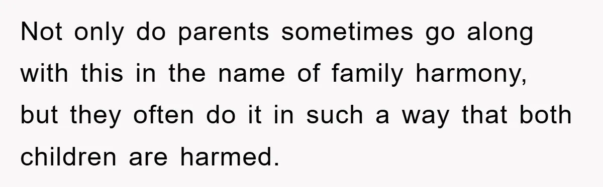 Not only do parents sometimes go along with this in the name of family harmony, but they often do it in such a way that both children are harmed.