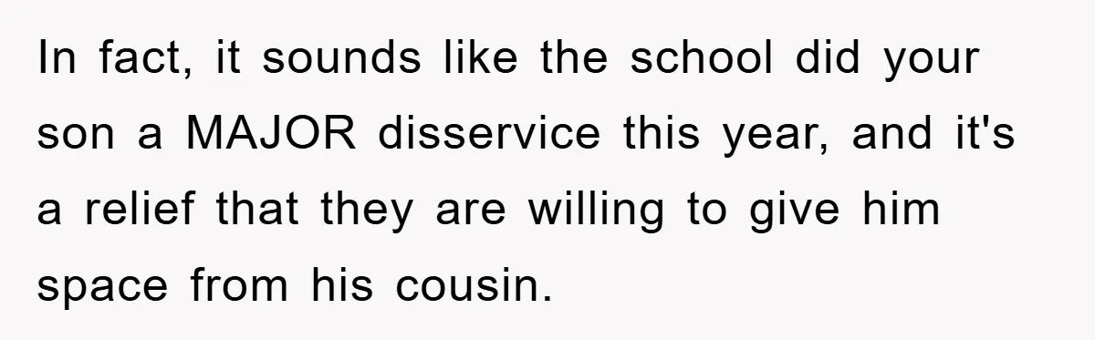 In fact, it sounds like the school did your son a MAJOR disservice this year, and it's a relief that they are willing to give him space from his cousin.