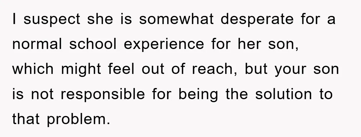 I suspect she is somewhat desperate for a normal school experience for her son, which might feel out of reach, but your son is not responsible for being the solution...