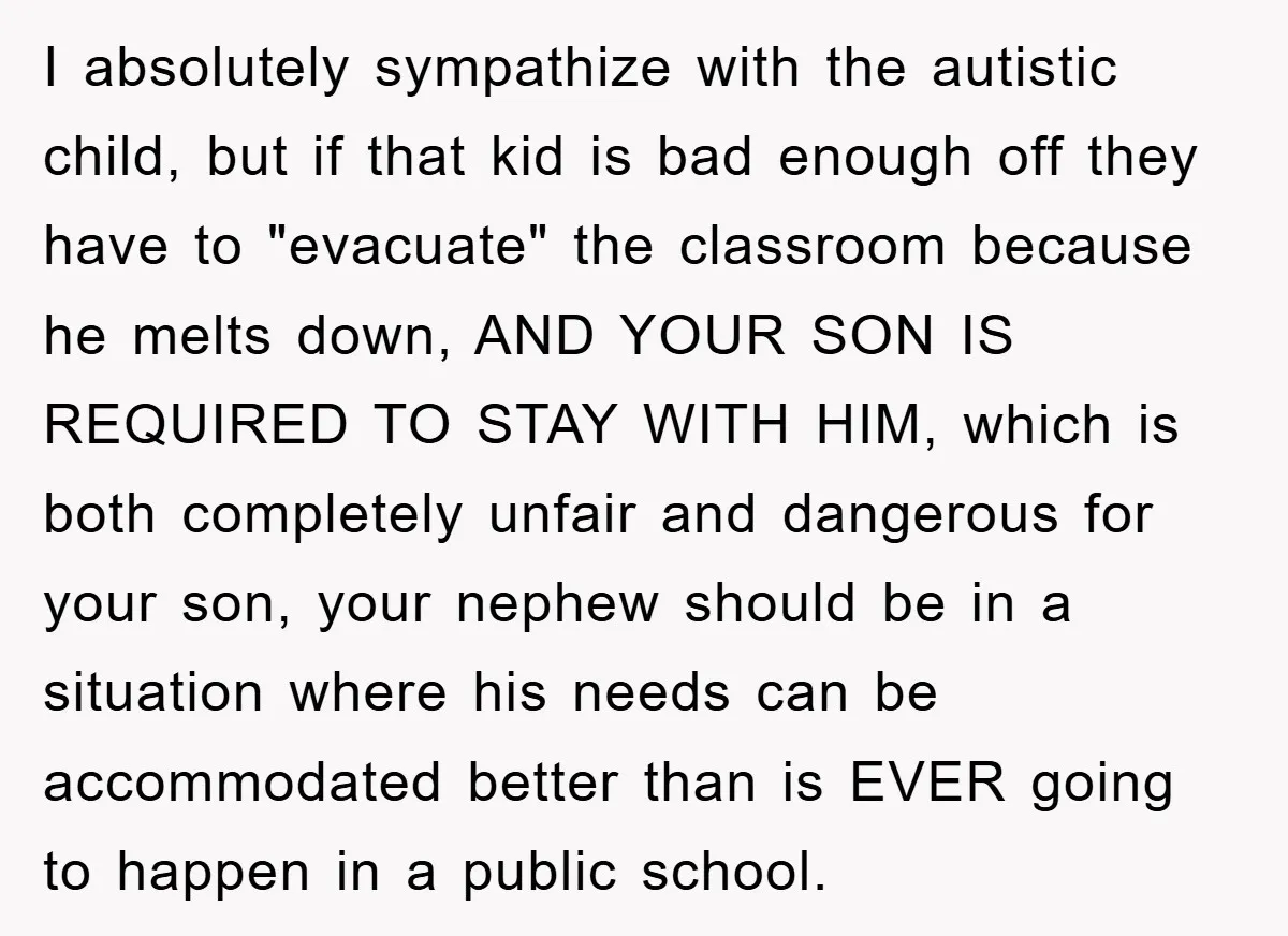 I absolutely sympathize with the autistic child, but if that kid is bad enough off they have to "evacuate" the classroom because he melts down, AND YOUR SON IS REQUIRED...