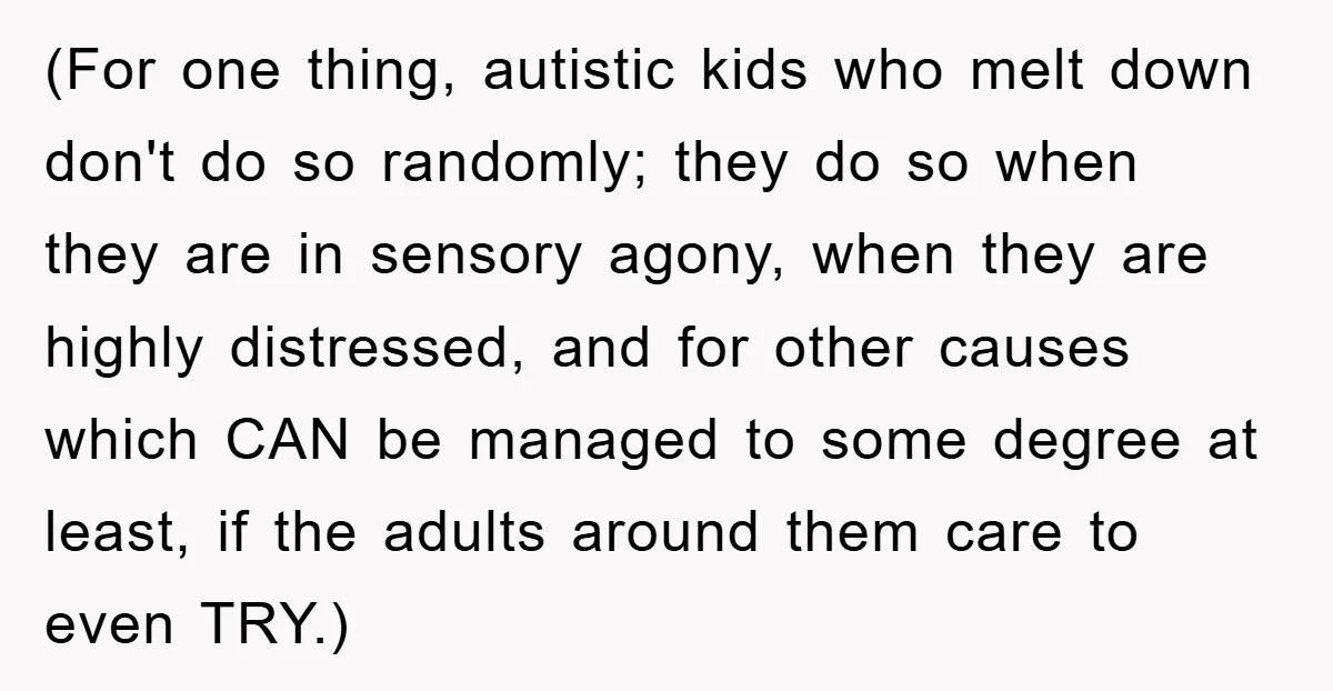 (For one thing, autistic kids who melt down don't do so randomly; they do so when they are in sensory agony, when they are highly distressed, and for other causes...