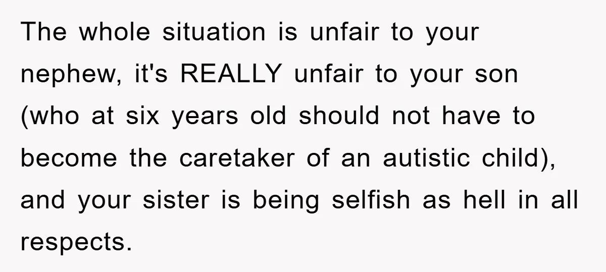 The whole situation is unfair to your nephew, it's REALLY unfair to your son (who at six years old should not have to become the caretaker of an autistic child),...