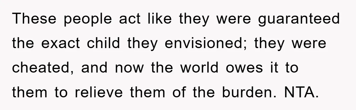 These people act like they were guaranteed the exact child they envisioned; they were cheated, and now the world owes it to them to relieve them of the burden. NTA.