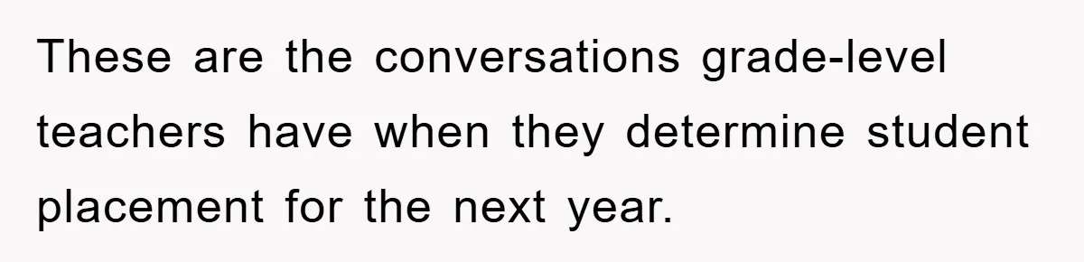 These are the conversations grade-level teachers have when they determine student placement for the next year.
