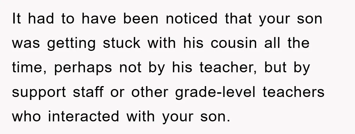 It had to have been noticed that your son was getting stuck with his cousin all the time, perhaps not by his teacher, but by support staff or other grade-level...