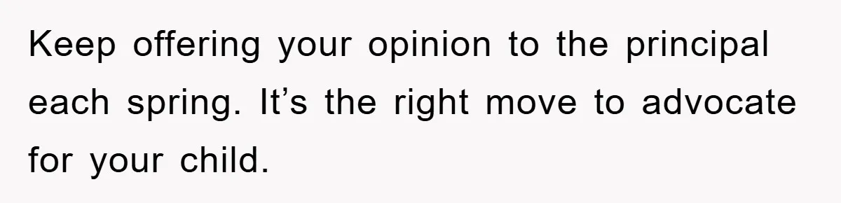 Keep offering your opinion to the principal each spring. It’s the right move to advocate for your child.