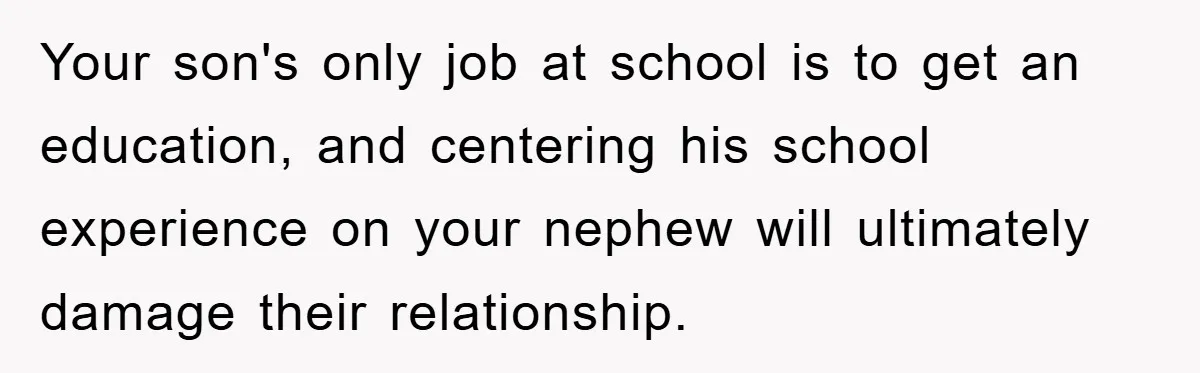 Your son's only job at school is to get an education, and centering his school experience on your nephew will ultimately damage their relationship.