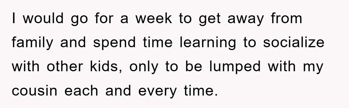 I would go for a week to get away from family and spend time learning to socialize with other kids, only to be lumped with my cousin each and every...