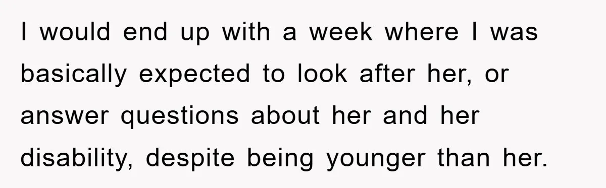 I would end up with a week where I was basically expected to look after her, or answer questions about her and her disability, despite being younger than her.