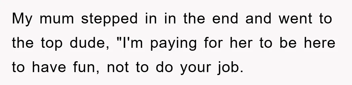 My mum stepped in in the end and went to the top dude, "I'm paying for her to be here to have fun, not to do your job.