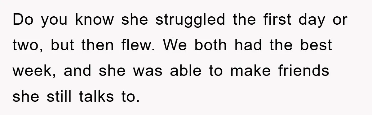 Do you know she struggled the first day or two, but then flew. We both had the best week, and she was able to make friends she still talks to.