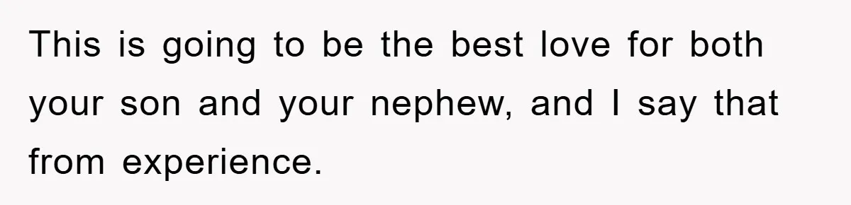 This is going to be the best love for both your son and your nephew, and I say that from experience.