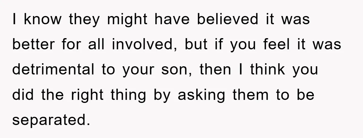 I know they might have believed it was better for all involved, but if you feel it was detrimental to your son, then I think you did the right thing...